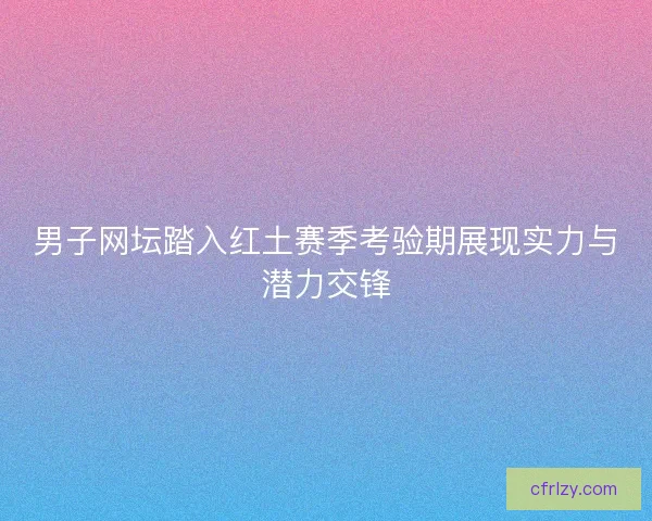 男子网坛踏入红土赛季考验期展现实力与潜力交锋