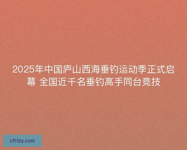 2025年中国庐山西海垂钓运动季正式启幕 全国近千名垂钓高手同台竞技