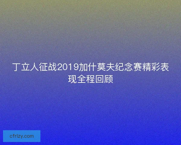 丁立人征战2019加什莫夫纪念赛精彩表现全程回顾