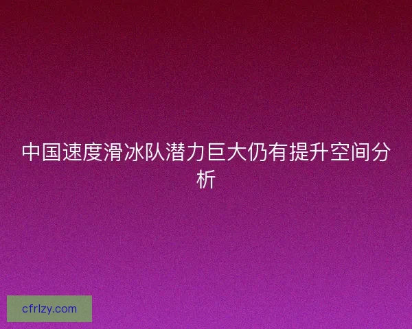 中国速度滑冰队潜力巨大仍有提升空间分析 中国速度滑冰队潜力巨大仍有提升空间分析