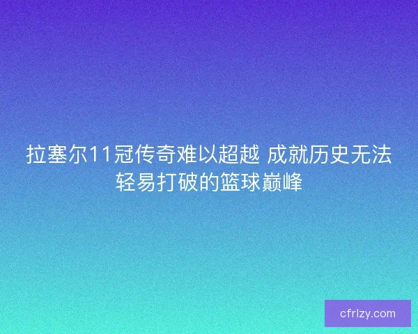 拉塞尔11冠传奇难以超越 成就历史无法轻易打破的篮球巅峰