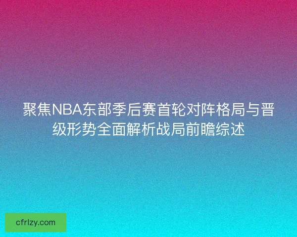 聚焦NBA东部季后赛首轮对阵格局与晋级形势全面解析战局前瞻综述 聚焦NBA东部季后赛首轮对阵格局与晋级形势全面解析战局前瞻综述