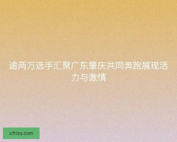 逾两万选手汇聚广东肇庆共同奔跑展现活力与激情