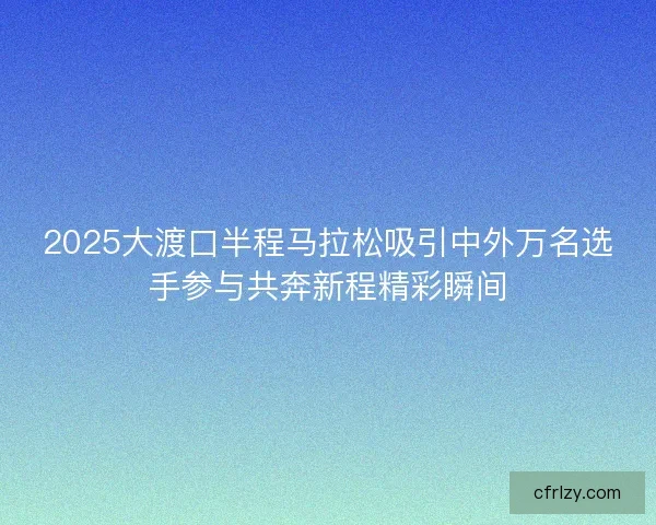 2025大渡口半程马拉松吸引中外万名选手参与共奔新程精彩瞬间 2025大渡口半程马拉松吸引中外万名选手参与共奔新程精彩瞬间
