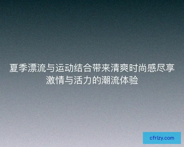 夏季漂流与运动结合带来清爽时尚感尽享激情与活力的潮流体验 夏季漂流与运动结合带来清爽时尚感尽享激情与活力的潮流体验