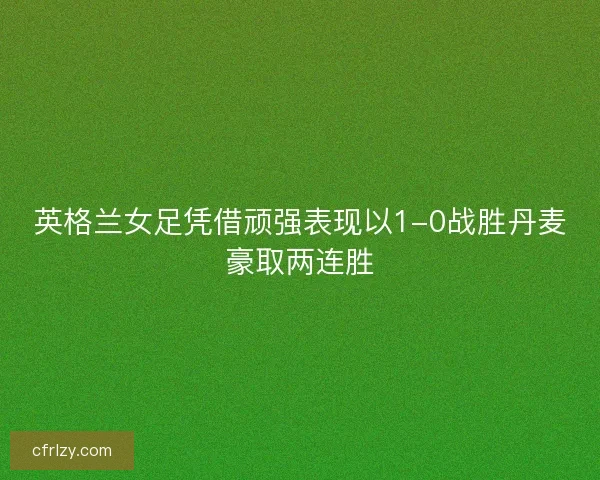 英格兰女足凭借顽强表现以1-0战胜丹麦豪取两连胜