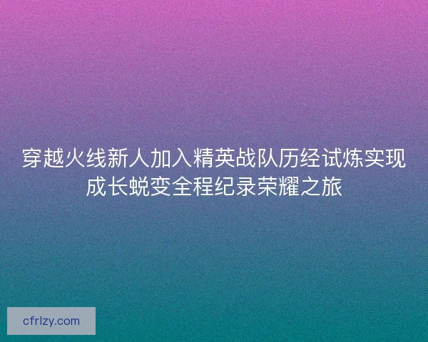 穿越火线新人加入精英战队历经试炼实现成长蜕变全程纪录荣耀之旅