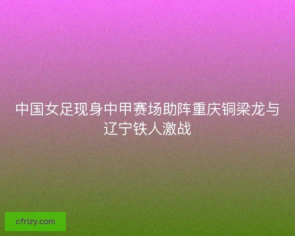 中国女足现身中甲赛场助阵重庆铜梁龙与辽宁铁人激战