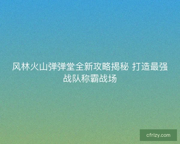 风林火山弹弹堂全新攻略揭秘 打造最强战队称霸战场 风林火山弹弹堂全新攻略揭秘 打造最强战队称霸战场