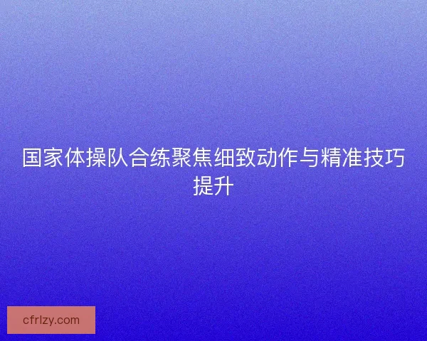 国家体操队合练聚焦细致动作与精准技巧提升 国家体操队合练聚焦细致动作与精准技巧提升